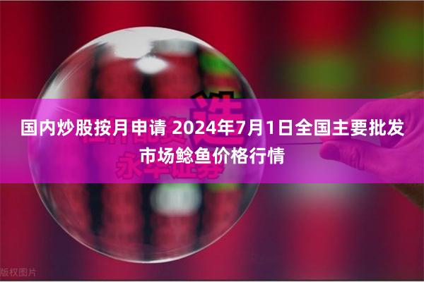 国内炒股按月申请 2024年7月1日全国主要批发市场鲶鱼价格行情
