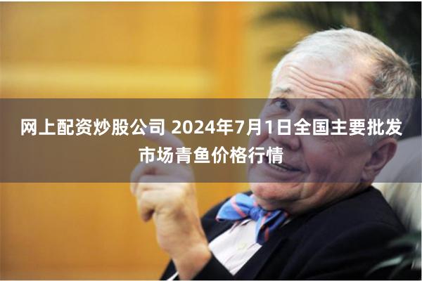 网上配资炒股公司 2024年7月1日全国主要批发市场青鱼价格行情