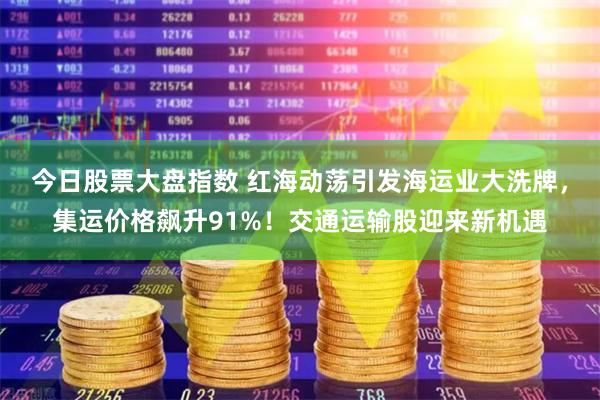今日股票大盘指数 红海动荡引发海运业大洗牌，集运价格飙升91%！交通运输股迎来新机遇