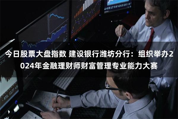 今日股票大盘指数 建设银行潍坊分行：组织举办2024年金融理财师财富管理专业能力大赛