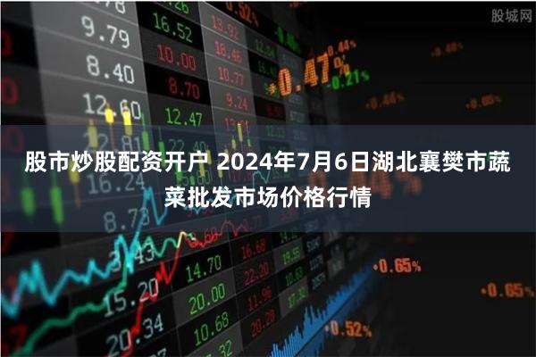 股市炒股配资开户 2024年7月6日湖北襄樊市蔬菜批发市场价格行情