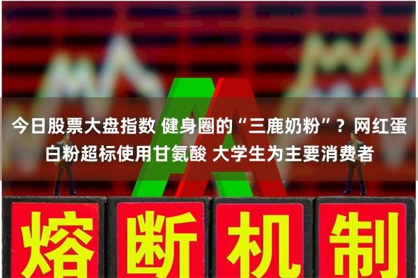 今日股票大盘指数 健身圈的“三鹿奶粉”？网红蛋白粉超标使用甘氨酸 大学生为主要消费者