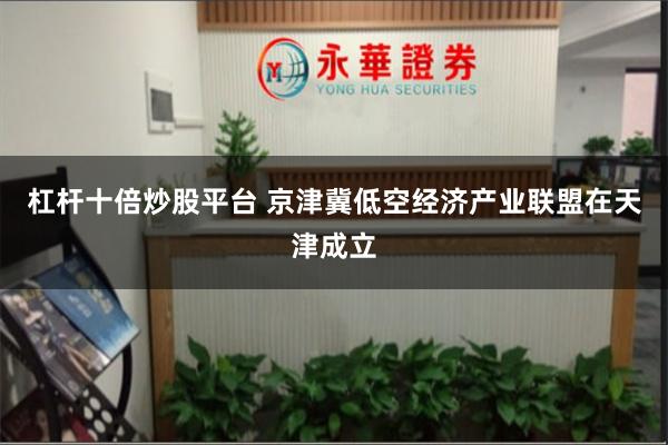 杠杆十倍炒股平台 京津冀低空经济产业联盟在天津成立
