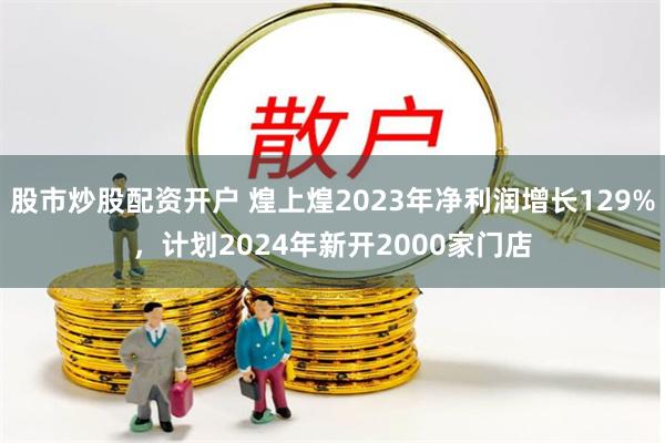 股市炒股配资开户 煌上煌2023年净利润增长129%，计划2024年新开2000家门店