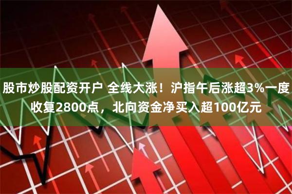 股市炒股配资开户 全线大涨！沪指午后涨超3%一度收复2800点，北向资金净买入超100亿元
