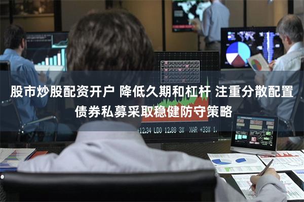 股市炒股配资开户 降低久期和杠杆 注重分散配置 债券私募采取稳健防守策略