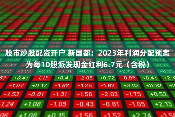 股市炒股配资开户 新国都：2023年利润分配预案为每10股派发现金红利6.7元（含税）