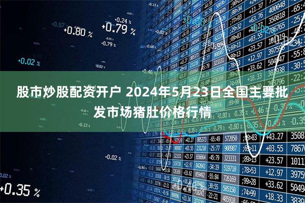 股市炒股配资开户 2024年5月23日全国主要批发市场猪肚价格行情