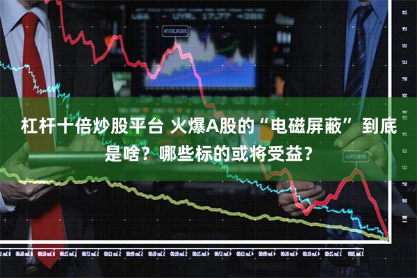 杠杆十倍炒股平台 火爆A股的“电磁屏蔽” 到底是啥？哪些标的或将受益？