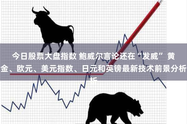 今日股票大盘指数 鲍威尔言论还在“发威” 黄金、欧元、美元指数、日元和英镑最新技术前景分析