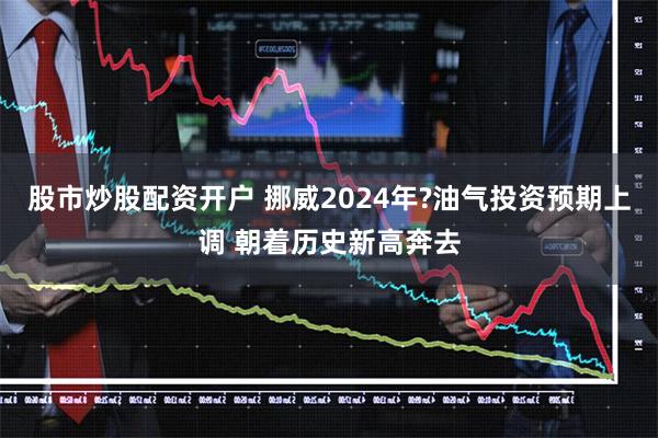 股市炒股配资开户 挪威2024年?油气投资预期上调 朝着历史新高奔去