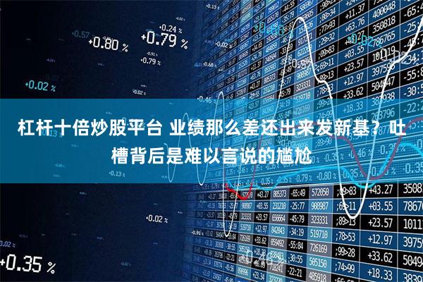 杠杆十倍炒股平台 业绩那么差还出来发新基？吐槽背后是难以言说的尴尬