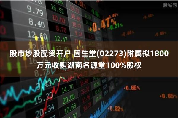 股市炒股配资开户 固生堂(02273)附属拟1800万元收购湖南名源堂100%股权