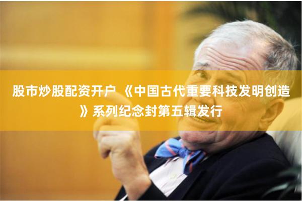 股市炒股配资开户 《中国古代重要科技发明创造》系列纪念封第五辑发行