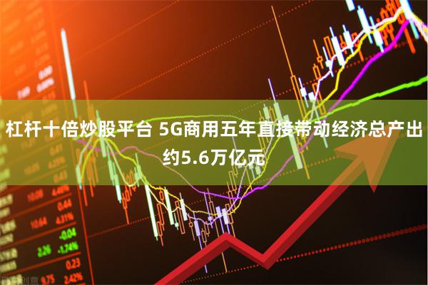 杠杆十倍炒股平台 5G商用五年直接带动经济总产出约5.6万亿元