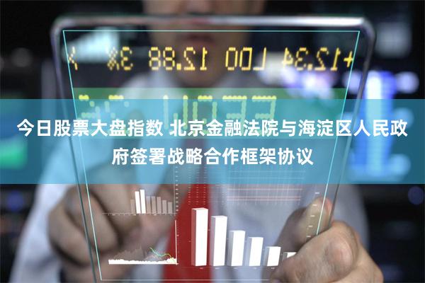 今日股票大盘指数 北京金融法院与海淀区人民政府签署战略合作框架协议