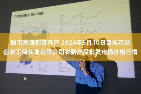 股市炒股配资开户 2024年6月10日晋城市绿盛农工商实业有限公司农副产品批发市场价格行情