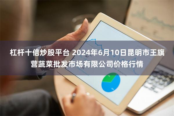 杠杆十倍炒股平台 2024年6月10日昆明市王旗营蔬菜批发市场有限公司价格行情