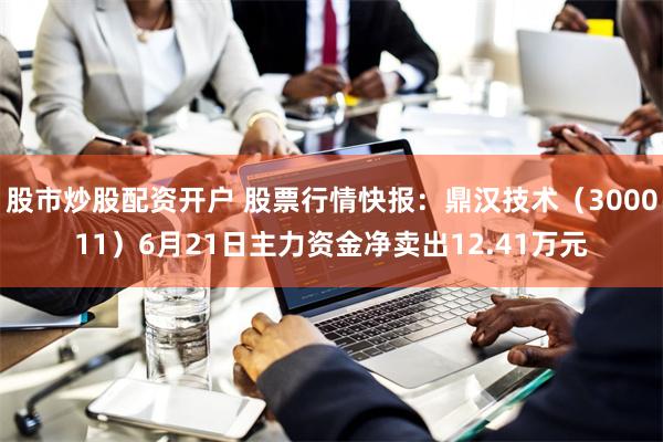 股市炒股配资开户 股票行情快报：鼎汉技术（300011）6月21日主力资金净卖出12.41万元