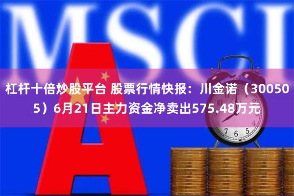 杠杆十倍炒股平台 股票行情快报：川金诺（300505）6月21日主力资金净卖出575.48万元