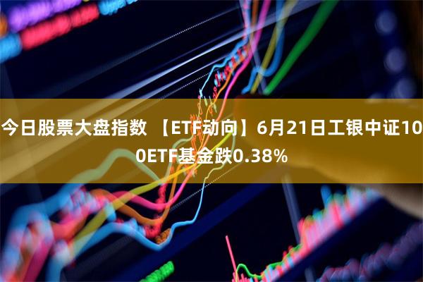 今日股票大盘指数 【ETF动向】6月21日工银中证100ETF基金跌0.38%