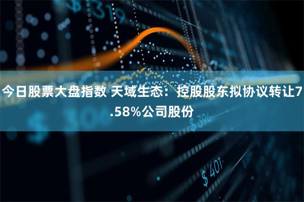 今日股票大盘指数 天域生态：控股股东拟协议转让7.58%公司股份