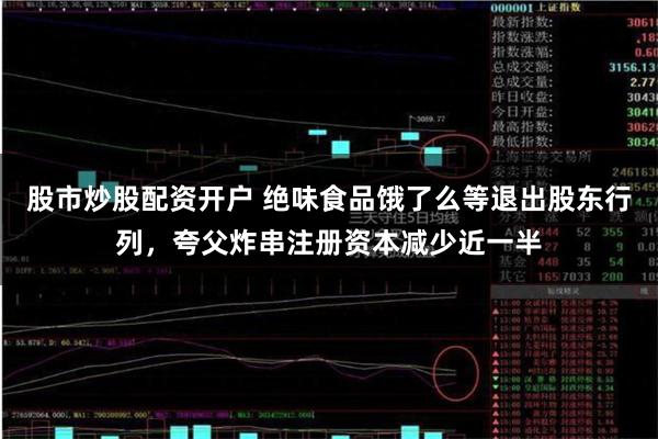 股市炒股配资开户 绝味食品饿了么等退出股东行列，夸父炸串注册资本减少近一半