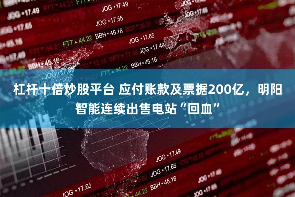 杠杆十倍炒股平台 应付账款及票据200亿，明阳智能连续出售电站“回血”