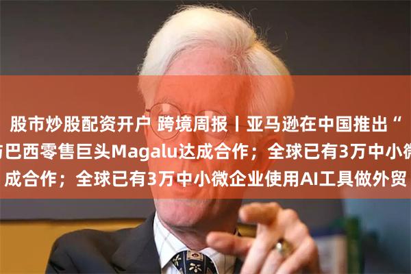 股市炒股配资开户 跨境周报丨亚马逊在中国推出“低价商店”；速卖通与巴西零售巨头Magalu达成合作；全球已有3万中小微企业使用AI工具做外贸
