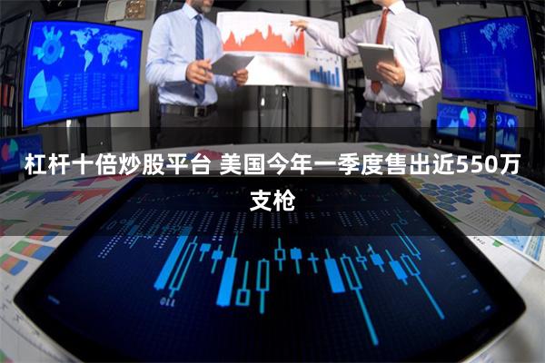 杠杆十倍炒股平台 美国今年一季度售出近550万支枪