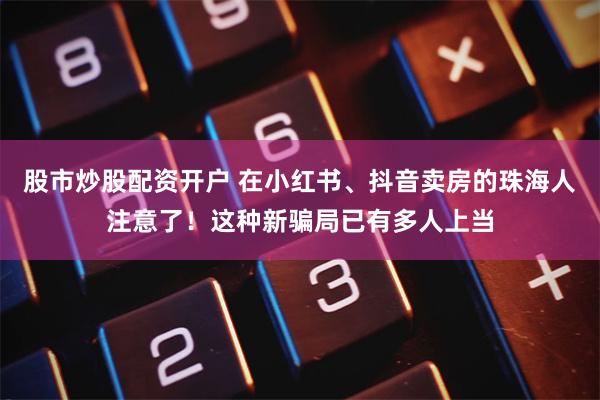 股市炒股配资开户 在小红书、抖音卖房的珠海人注意了！这种新骗局已有多人上当