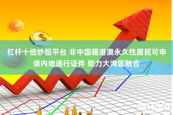 杠杆十倍炒股平台 非中国籍港澳永久性居民可申请内地通行证件 助力大湾区融合