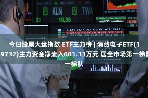 今日股票大盘指数 ETF主力榜 | 消费电子ETF(159732)主力资金净流入681.13万元 居全市场第一梯队