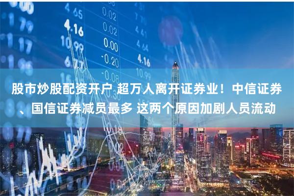 股市炒股配资开户 超万人离开证券业！中信证券、国信证券减员最多 这两个原因加剧人员流动