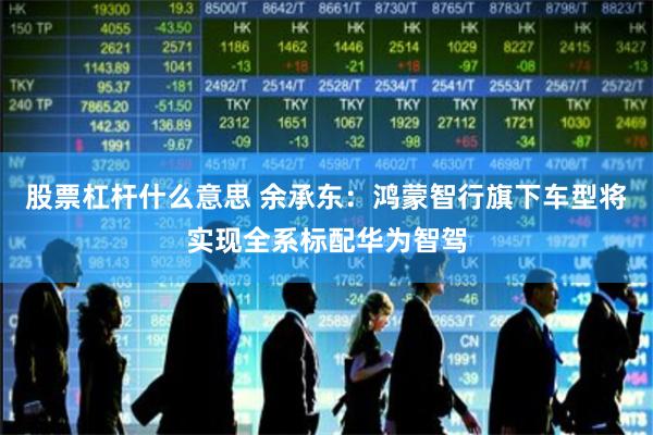 股票杠杆什么意思 余承东：鸿蒙智行旗下车型将实现全系标配华为智驾