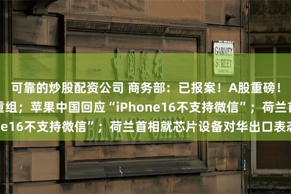 可靠的炒股配资公司 商务部：已报案！A股重磅！两家千亿级公司合并重组；苹果中国回应“iPhone16不支持微信”；荷兰首相就芯片设备对华出口表态