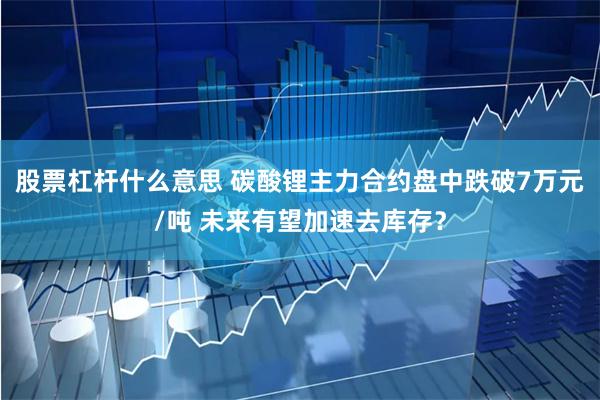 股票杠杆什么意思 碳酸锂主力合约盘中跌破7万元/吨 未来有望加速去库存？