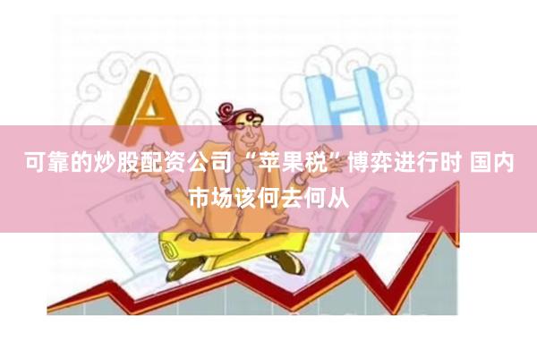 可靠的炒股配资公司 “苹果税”博弈进行时 国内市场该何去何从