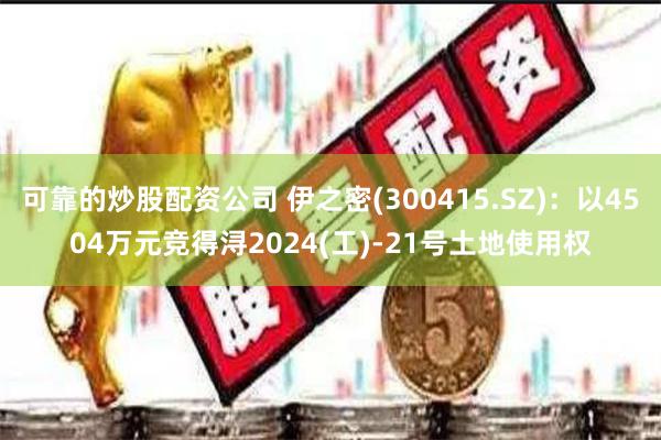 可靠的炒股配资公司 伊之密(300415.SZ)：以4504万元竞得浔2024(工)-21号土地使用权
