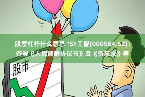 股票杠杆什么意思 *ST工智(000584.SZ)：签署《人民调解协议书》及《备忘录》等