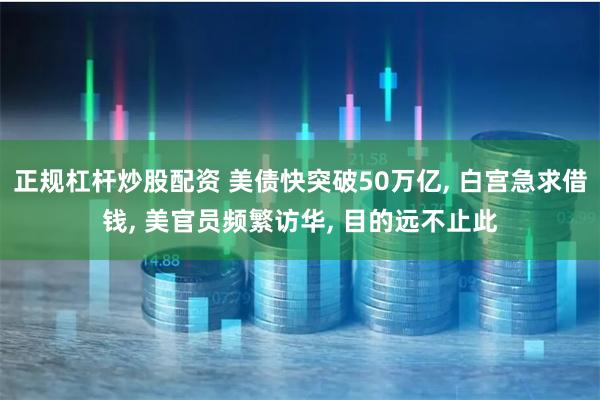 正规杠杆炒股配资 美债快突破50万亿, 白宫急求借钱, 美官员频繁访华, 目的远不止此