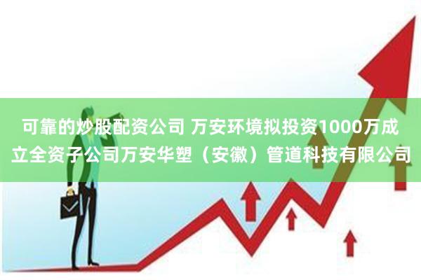 可靠的炒股配资公司 万安环境拟投资1000万成立全资子公司万安华塑（安徽）管道科技有限公司
