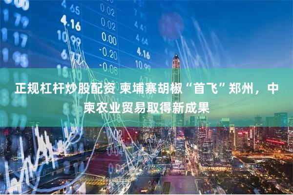 正规杠杆炒股配资 柬埔寨胡椒“首飞”郑州,中柬农业贸易取得新成果