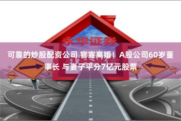 可靠的炒股配资公司 官宣离婚！A股公司60岁董事长 与妻子平分7亿元股票