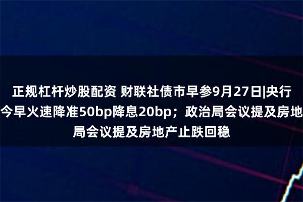 正规杠杆炒股配资 财联社债市早参9月27日|央行双箭齐发，今早火速降准50bp降息20bp；政治局会议提及房地产止跌回稳