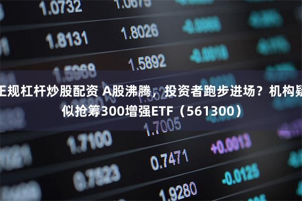 正规杠杆炒股配资 A股沸腾，投资者跑步进场？机构疑似抢筹300增强ETF（561300）