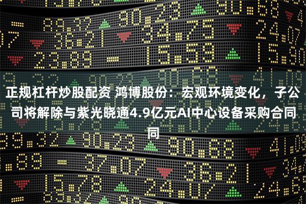 正规杠杆炒股配资 鸿博股份：宏观环境变化，子公司将解除与紫光晓通4.9亿元AI中心设备采购合同