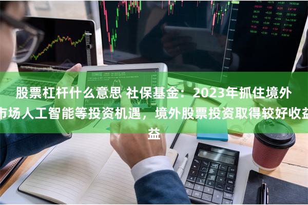 股票杠杆什么意思 社保基金：2023年抓住境外市场人工智能等投资机遇，境外股票投资取得较好收益