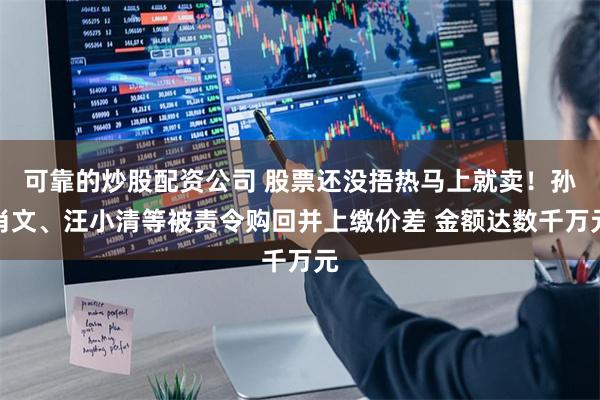 可靠的炒股配资公司 股票还没捂热马上就卖！孙肖文、汪小清等被责令购回并上缴价差 金额达数千万元