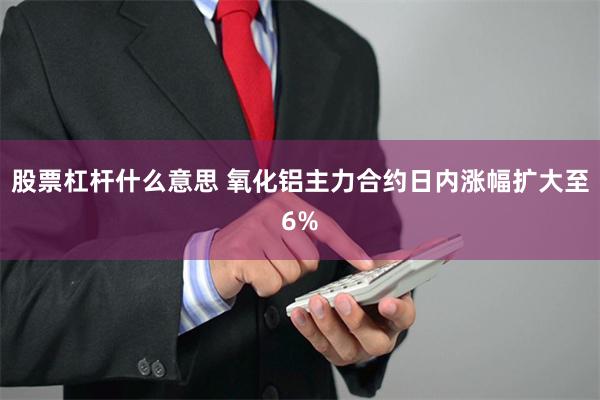 股票杠杆什么意思 氧化铝主力合约日内涨幅扩大至6%